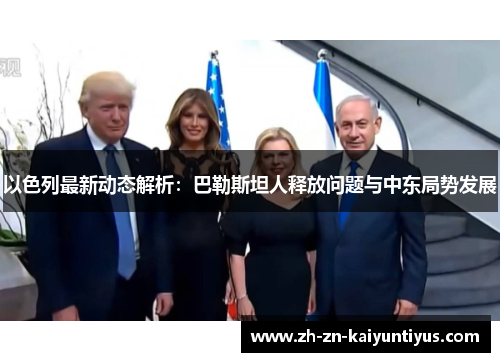 以色列最新动态解析：巴勒斯坦人释放问题与中东局势发展