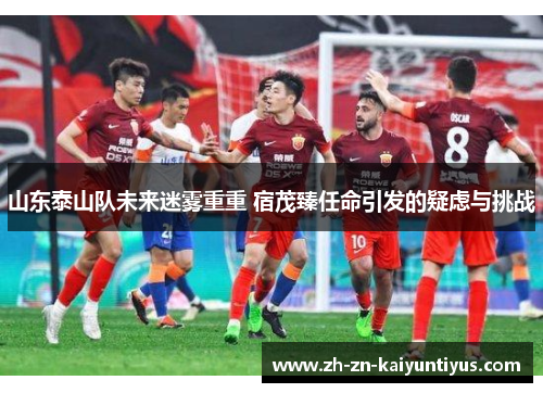 山东泰山队未来迷雾重重 宿茂臻任命引发的疑虑与挑战