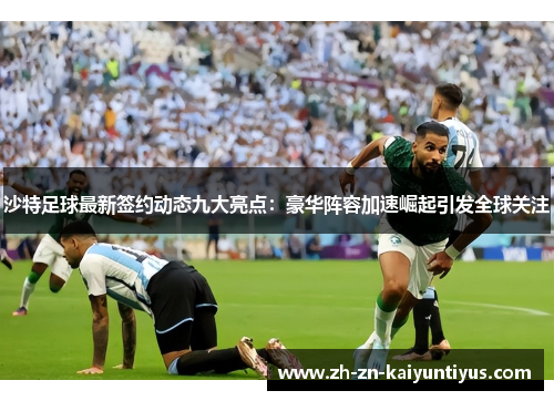 沙特足球最新签约动态九大亮点：豪华阵容加速崛起引发全球关注