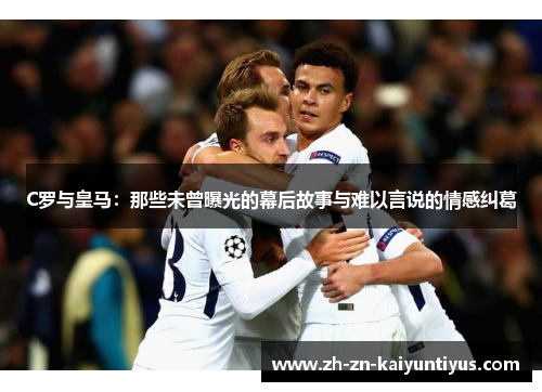C罗与皇马：那些未曾曝光的幕后故事与难以言说的情感纠葛
