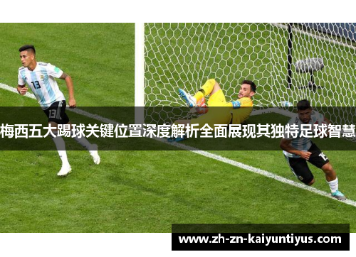 梅西五大踢球关键位置深度解析全面展现其独特足球智慧