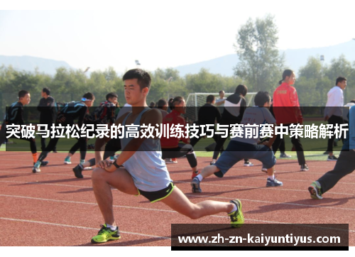 突破马拉松纪录的高效训练技巧与赛前赛中策略解析
