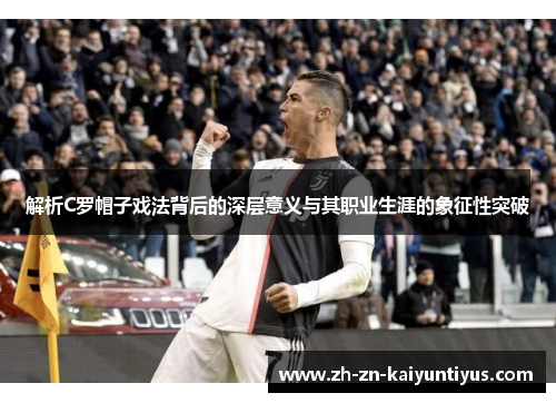 解析C罗帽子戏法背后的深层意义与其职业生涯的象征性突破