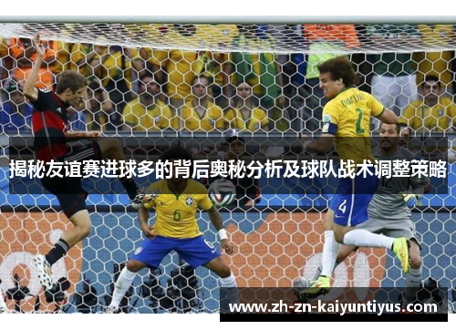 揭秘友谊赛进球多的背后奥秘分析及球队战术调整策略