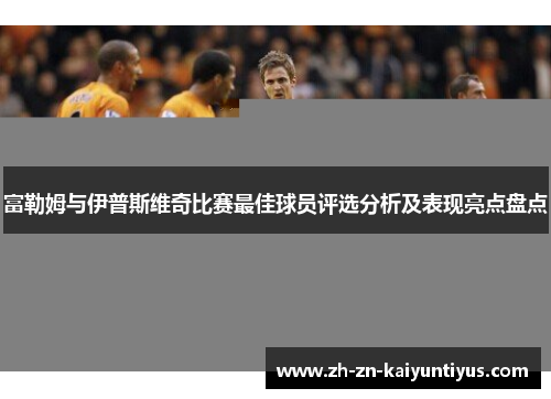 富勒姆与伊普斯维奇比赛最佳球员评选分析及表现亮点盘点