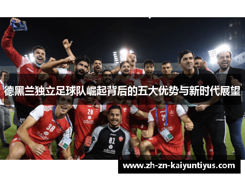 德黑兰独立足球队崛起背后的五大优势与新时代展望
