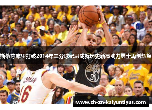 斯蒂芬库里打破2014年三分球纪录成就历史新高助力勇士再创辉煌 斯蒂芬库里打破2014年三分球纪录成就历史新高助力勇士再创辉煌