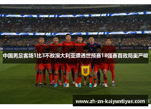 中国男足客场1比3不敌澳大利亚遭遇世预赛18强赛首败局面严峻