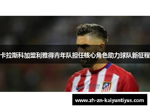 卡拉斯科加盟利雅得青年队担任核心角色助力球队新征程