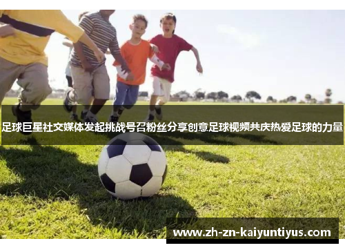 足球巨星社交媒体发起挑战号召粉丝分享创意足球视频共庆热爱足球的力量 足球巨星社交媒体发起挑战号召粉丝分享创意足球视频共庆热爱足球的力量