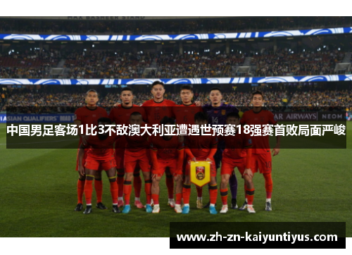 中国男足客场1比3不敌澳大利亚遭遇世预赛18强赛首败局面严峻 中国男足客场1比3不敌澳大利亚遭遇世预赛18强赛首败局面严峻