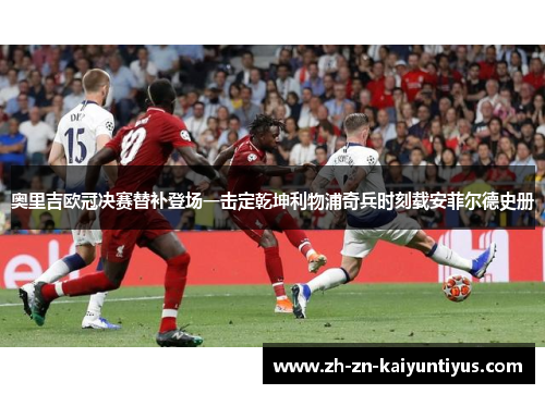 奥里吉欧冠决赛替补登场一击定乾坤利物浦奇兵时刻载安菲尔德史册 奥里吉欧冠决赛替补登场一击定乾坤利物浦奇兵时刻载安菲尔德史册