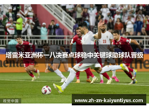 塔雷米亚洲杯一八决赛点球稳中关键球助球队晋级 塔雷米亚洲杯一八决赛点球稳中关键球助球队晋级